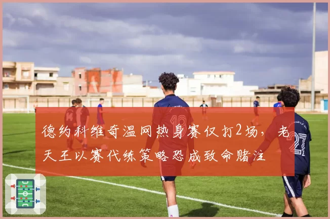 德约科维奇温网热身赛仅打2场,老天王以赛代练策略恐成致命赌注