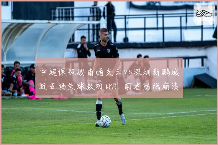 中超保级战南通支云vs深圳新鹏城近五场失球数对比：前者防线崩溃丢12球