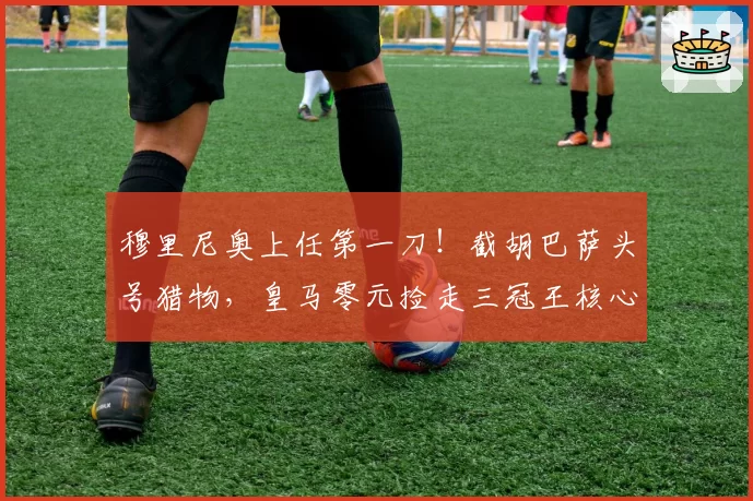 穆里尼奥上任第一刀！截胡巴萨头号猎物，皇马零元捡走三冠王核心