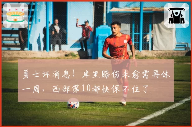 勇士坏消息！库里膝伤未愈需再休一周，西部第10都快保不住了