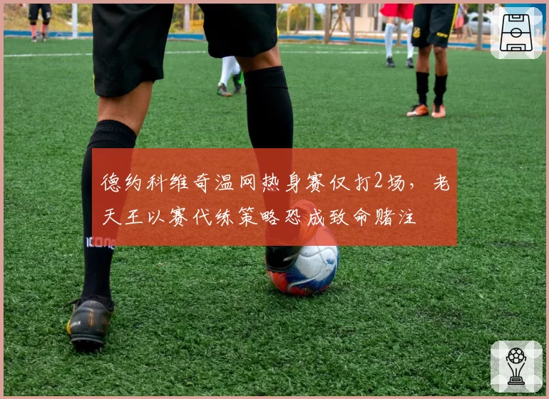 德约科维奇温网热身赛仅打2场,老天王以赛代练策略恐成致命赌注
