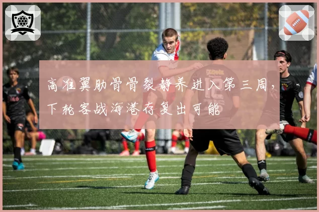高准翼肋骨骨裂静养进入第三周,下轮客战海港存复出可能