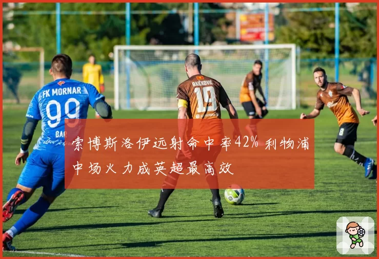 索博斯洛伊远射命中率42% 利物浦中场火力成英超最高效