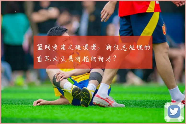 篮网重建之路漫漫，新任总经理的首笔大交易将指向何方？