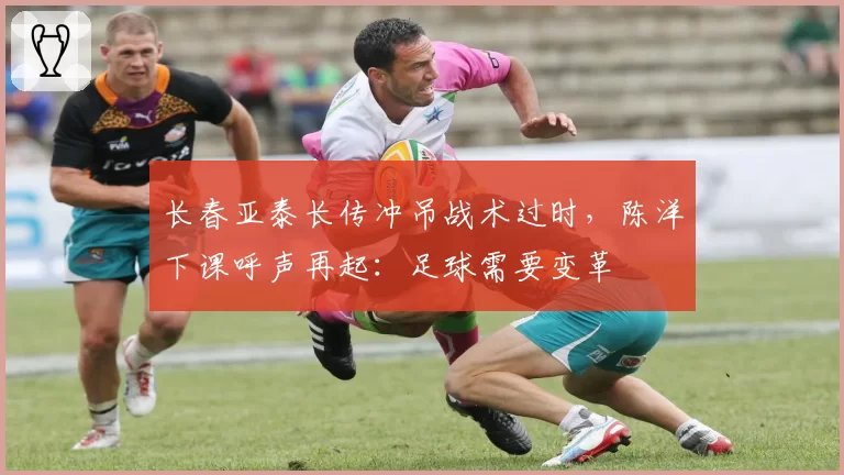 长春亚泰长传冲吊战术过时,陈洋下课呼声再起:足球需要变革