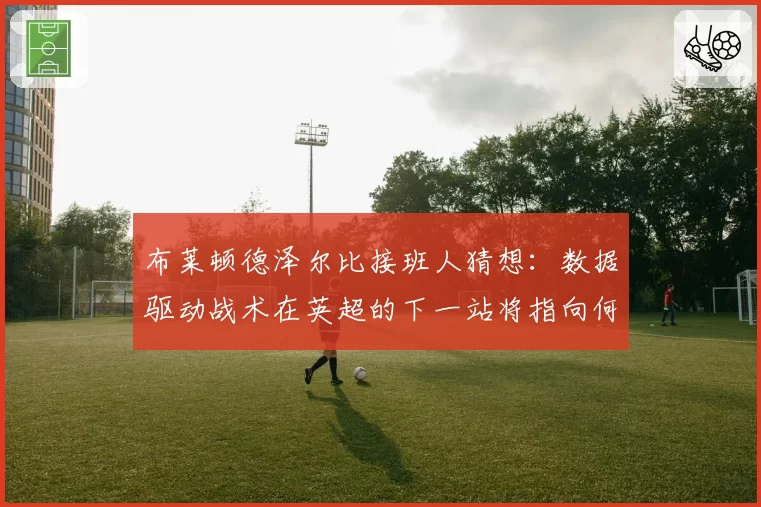 布莱顿德泽尔比接班人猜想：数据驱动战术在英超的下一站将指向何方？