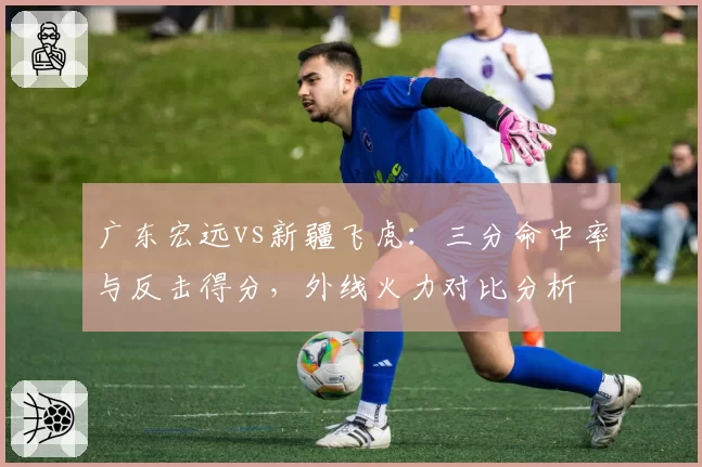 广东宏远vs新疆飞虎:三分命中率与反击得分,外线火力对比分析