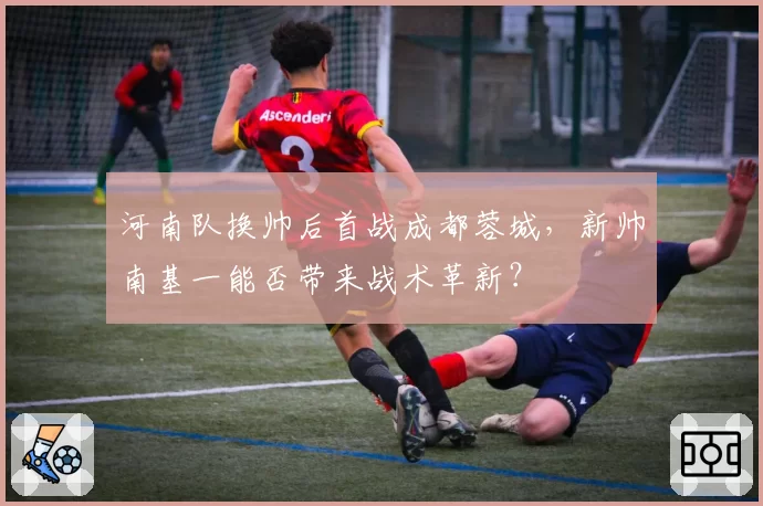 河南队换帅后首战成都蓉城,新帅南基一能否带来战术革新?