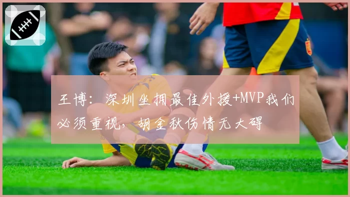 王博:深圳坐拥最佳外援+MVP我们必须重视,胡金秋伤情无大碍